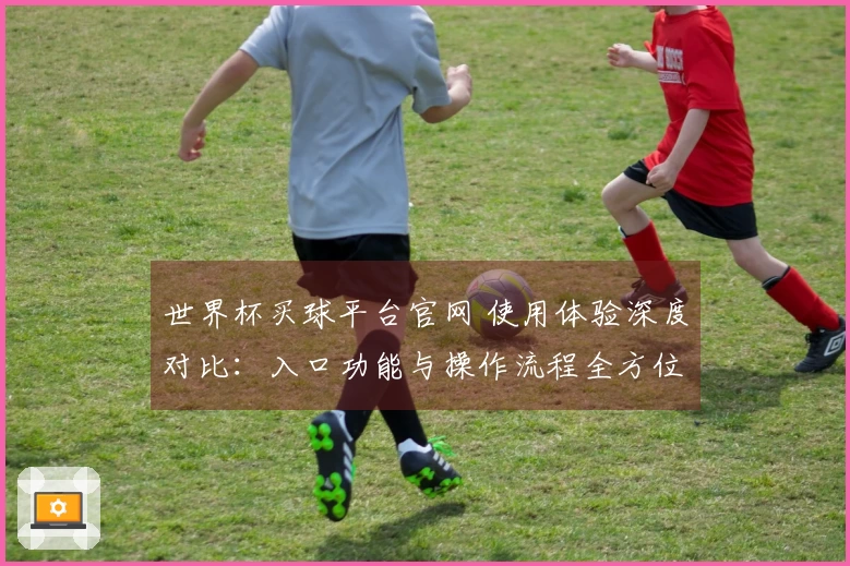 世界杯买球平台官网 使用体验深度对比：入口功能与操作流程全方位评测