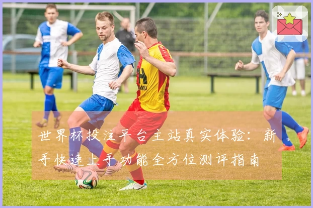 世界杯投注平台主站真实体验：新手快速上手功能全方位测评指南