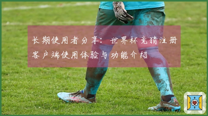 长期使用者分享：世界杯竞猜注册客户端使用体验与功能介绍
